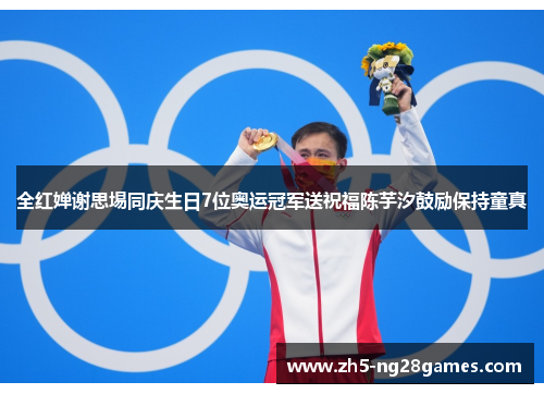 全红婵谢思埸同庆生日7位奥运冠军送祝福陈芋汐鼓励保持童真