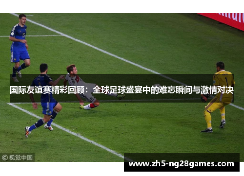 国际友谊赛精彩回顾：全球足球盛宴中的难忘瞬间与激情对决