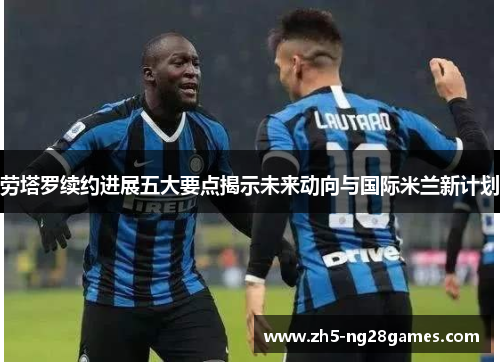 劳塔罗续约进展五大要点揭示未来动向与国际米兰新计划