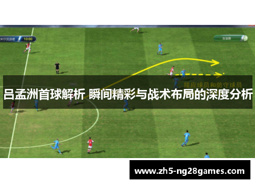 吕孟洲首球解析 瞬间精彩与战术布局的深度分析