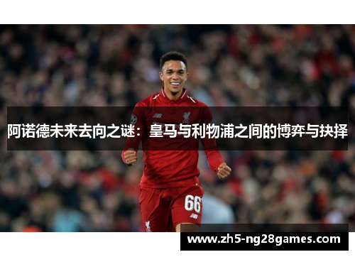 阿诺德未来去向之谜：皇马与利物浦之间的博弈与抉择