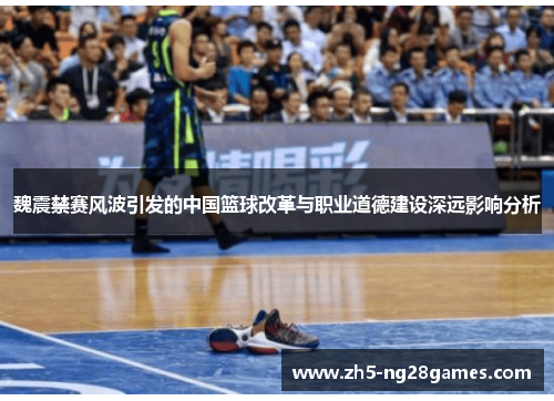 魏震禁赛风波引发的中国篮球改革与职业道德建设深远影响分析
