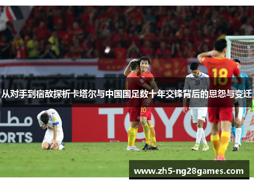 从对手到宿敌探析卡塔尔与中国国足数十年交锋背后的恩怨与变迁 从对手到宿敌探析卡塔尔与中国国足数十年交锋背后的恩怨与变迁