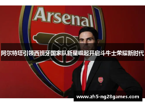 阿尔特塔引领西班牙国家队新星崛起开启斗牛士荣耀新时代