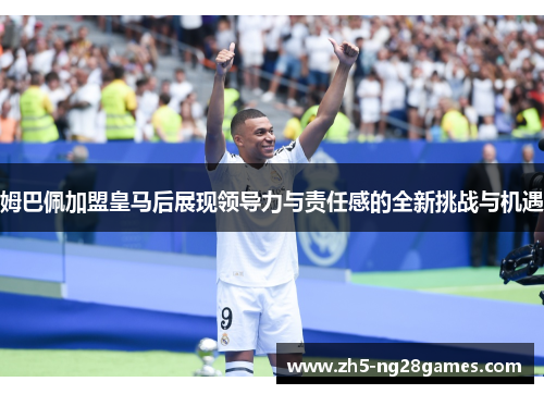 姆巴佩加盟皇马后展现领导力与责任感的全新挑战与机遇