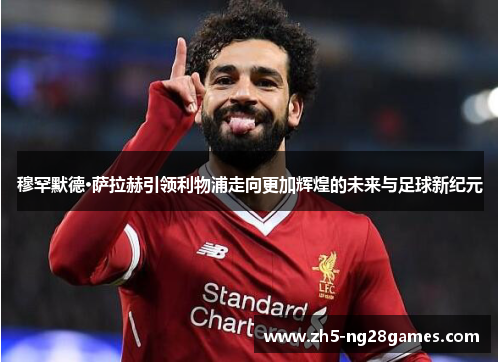 穆罕默德·萨拉赫引领利物浦走向更加辉煌的未来与足球新纪元 穆罕默德·萨拉赫引领利物浦走向更加辉煌的未来与足球新纪元