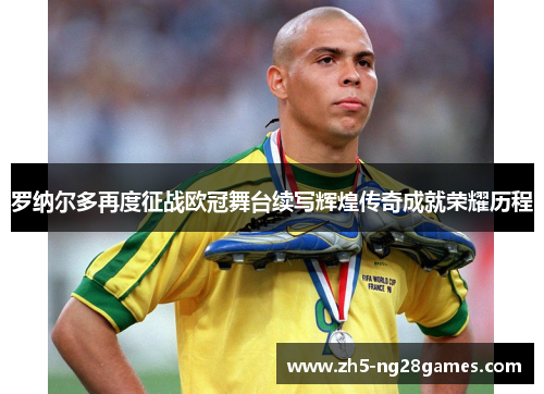 罗纳尔多再度征战欧冠舞台续写辉煌传奇成就荣耀历程 罗纳尔多再度征战欧冠舞台续写辉煌传奇成就荣耀历程