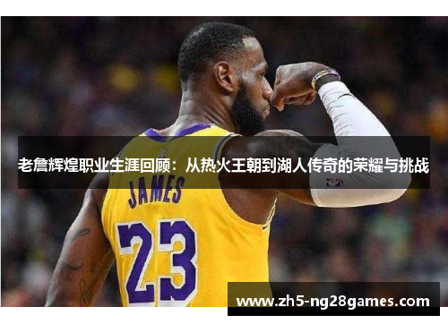 老詹辉煌职业生涯回顾：从热火王朝到湖人传奇的荣耀与挑战