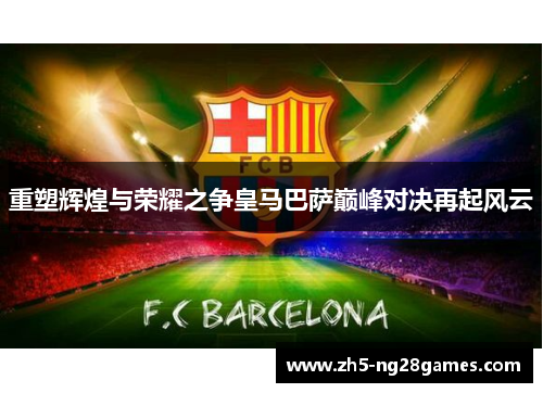 重塑辉煌与荣耀之争皇马巴萨巅峰对决再起风云